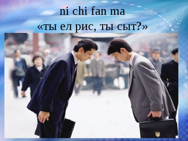 ni chi fan ma  «ты ел рис, ты сыт?»   Большое значение при вступлении в контакт с китайцем  имеет словесное приветствие. Первым приветствует партнера по общению тот, кто моложе; приветствие почти всегда сопровождается поклоном.  
