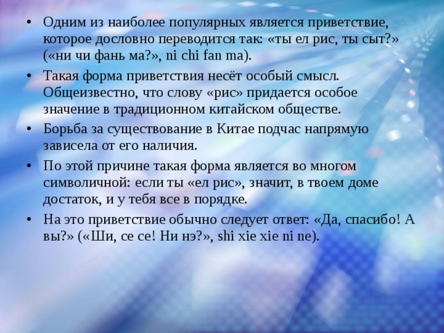 Одним из наиболее популярных является приветствие, которое дословно переводится так: «ты ел рис, ты сыт?» («ни чи фань ма?», ni chi fan ma). Такая форма приветствия несёт особый смысл. Общеизвестно, что слову «рис» придается особое значение в традиционном китайском обществе. Борьба за существование в Китае подчас напрямую зависела от его наличия. По этой причине такая форма является во многом символичной: если ты «ел рис», значит, в твоем доме достаток, и у тебя все в порядке. На это приветствие обычно следует ответ: «Да, спасибо! А вы?» («Ши, се се! Ни нэ?», shi xie xie ni ne).  