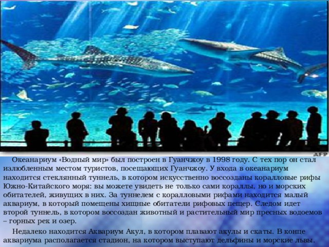  Океанариум «Водный мир» был построен в Гуанчжоу в 1998 году. С тех пор он стал излюбленным местом туристов, посещающих Гуанчжоу. У входа в океанариум находится стеклянный туннель, в котором искусственно воссозданы коралловые рифы Южно-Китайского моря: вы можете увидеть не только сами кораллы, но и морских обитателей, живущих в них. За туннелем с коралловыми рифами находится малый аквариум, в который помещены хищные обитатели рифовых пещер. Следом идет второй туннель, в котором воссоздан животный и растительный мир пресных водоемов – горных рек и озер.  Недалеко находится Аквариум Акул, в котором плавают акулы и скаты. В конце аквариума располагается стадион, на котором выступают дельфины и морские львы. 