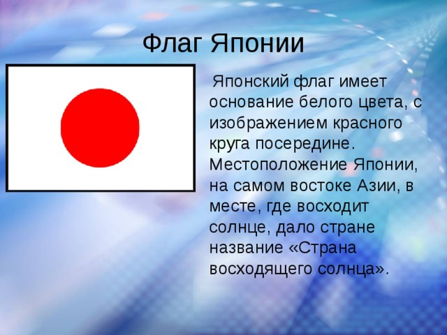 Флаг Японии   Японский флаг имеет основание белого цвета, с изображением красного круга посередине. Местоположение Японии, на самом востоке Азии, в месте, где восходит солнце, дало стране название «Страна восходящего солнца».  
