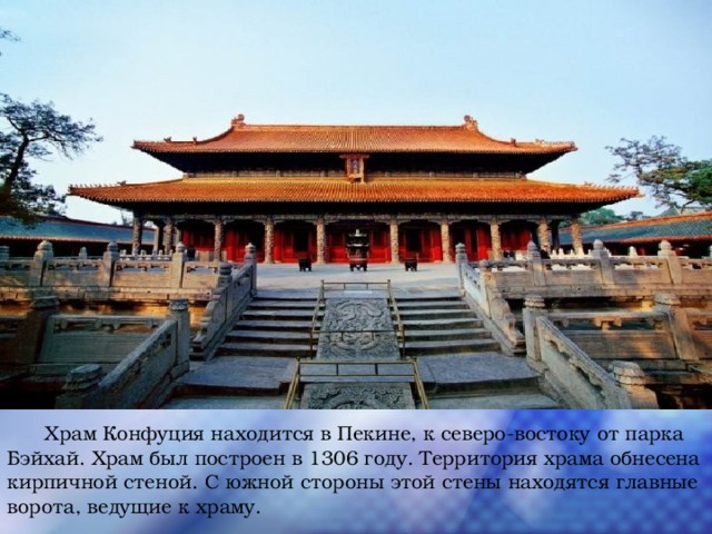  Храм Конфуция находится в Пекине, к северо-востоку от парка Бэйхай. Храм был построен в 1306 году. Территория храма обнесена кирпичной стеной. С южной стороны этой стены находятся главные ворота, ведущие к храму. 
