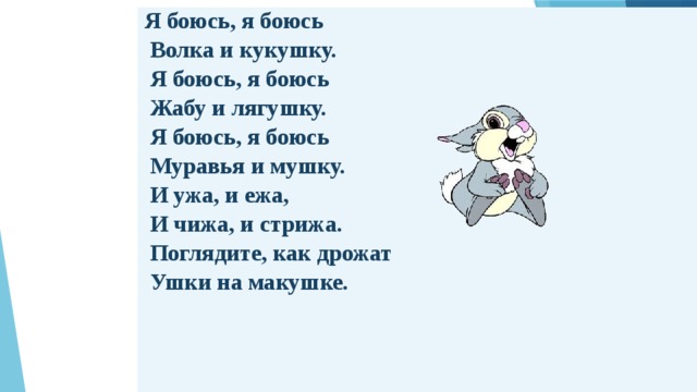 Я боюсь, я боюсь   Волка и кукушку.   Я боюсь, я боюсь   Жабу и лягушку.   Я боюсь, я боюсь   Муравья и мушку.   И ужа, и ежа,   И чижа, и стрижа.   Поглядите, как дрожат   Ушки на макушке. 
