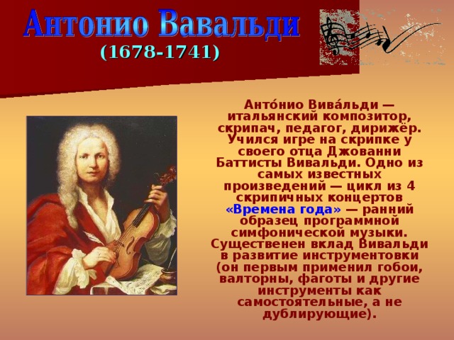 (1678-1741)  Анто́нио Вива́льди — итальянский композитор, скрипач, педагог, дирижёр.  Учился игре на скрипке у своего отца Джованни Баттисты Вивальди. Одно из самых известных произведений — цикл из 4 скрипичных концертов «Времена года» — ранний образец программной симфонической музыки. Существенен вклад Вивальди в развитие инструментовки (он первым применил гобои, валторны, фаготы и другие инструменты как самостоятельные, а не дублирующие). 
