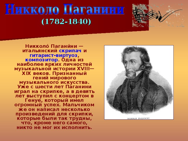 (1782-1840)  Никколо́ Пагани́ни — итальянский скрипач и гитарист-виртуоз , композитор . Одна из наиболее ярких личностей музыкальной истории XVIII—XIX веков. Признанный гений мирового музыкального искусства. Уже с шести лет Паганини играл на скрипке, а в девять лет выступил с концертом в Генуе, который имел огромный успех. Мальчиком же он написал несколько произведений для скрипки, которые были так трудны, что, кроме него самого, никто не мог их исполнить. 