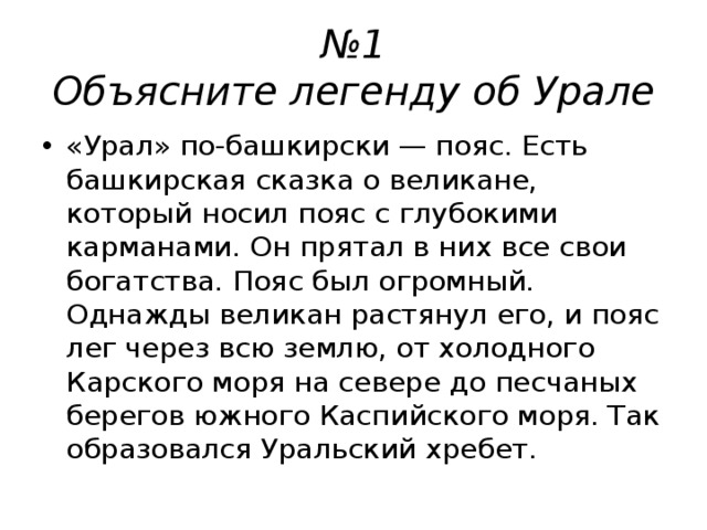 № 1  Объясните легенду об Урале «Урал» по-башкирски — пояс. Есть башкирская сказка о великане, который носил пояс с глубокими карманами. Он прятал в них все свои богатства. Пояс был огромный. Однажды великан растянул его, и пояс лег через всю землю, от холодного Карского моря на севере до песчаных берегов южного Каспийского моря. Так образовался Уральский хребет.  