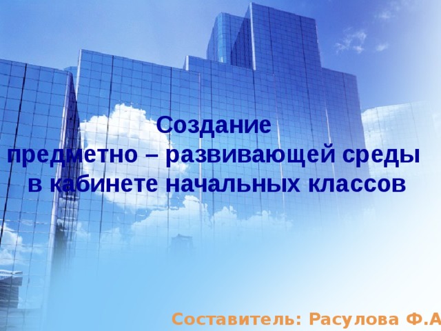 Создание предметно – развивающей среды в кабинете начальных классов Составитель: Расулова Ф.А. 