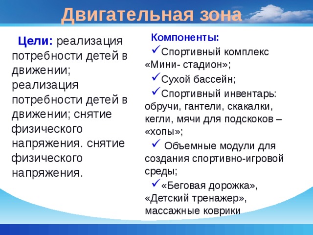 Двигательная зона Компоненты: Спортивный комплекс «Мини- стадион»; Сухой бассейн; Спортивный инвентарь: обручи, гантели, скакалки, кегли, мячи для подскоков – «хопы»;  Объемные модули для создания спортивно-игровой среды; «Беговая дорожка», «Детский тренажер», массажные коврики Цели: реализация потребности детей в движении; реализация потребности детей в движении; снятие физического напряжения. снятие физического напряжения. 
