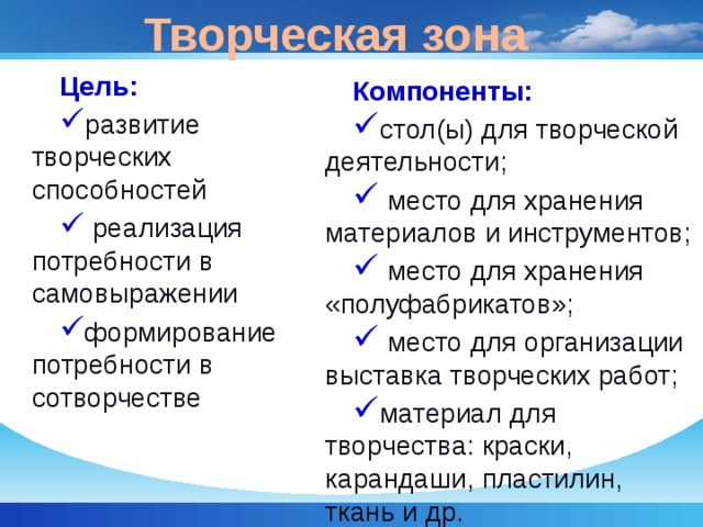 Творческая зона Цель: развитие творческих способностей  реализация потребности в самовыражении формирование потребности в сотворчестве Компоненты: стол(ы) для творческой деятельности;  место для хранения материалов и инструментов;  место для хранения «полуфабрикатов»;  место для организации выставка творческих работ; материал для творчества: краски, карандаши, пластилин, ткань и др. 