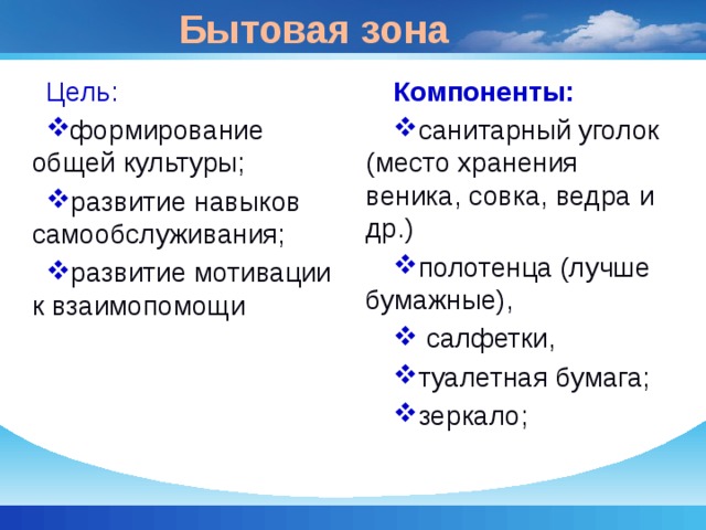 Бытовая зона Цель: Компоненты: формирование общей культуры; развитие навыков самообслуживания; развитие мотивации к взаимопомощи санитарный уголок (место хранения веника, совка, ведра и др.) полотенца (лучше бумажные),  салфетки, туалетная бумага; зеркало; 