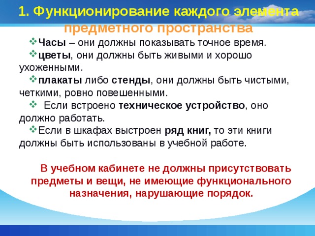 1. Функционирование каждого элемента  предметного пространства Часы – они должны показывать точное время. цветы , они должны быть живыми и хорошо ухоженными. плакаты либо стенды , они должны быть чистыми, четкими, ровно повешенными.  Если встроено техническое устройство , оно должно работать. Если в шкафах выстроен ряд книг, то эти книги должны быть использованы в учебной работе.  В учебном кабинете не должны присутствовать предметы и вещи, не имеющие функционального назначения, нарушающие порядок.  