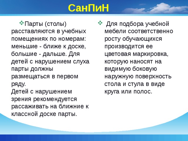  СанПиН Парты (столы) расставляются в учебных помещениях по номерам: меньшие - ближе к доске, большие - дальше. Для детей с нарушением слуха парты должны размещаться в первом ряду.  Детей с нарушением зрения рекомендуется рассаживать на ближние к классной доске парты.   Для подбора учебной мебели соответственно росту обучающихся производится ее цветовая маркировка, которую наносят на видимую боковую наружную поверхность стола и стула в виде круга или полос. 