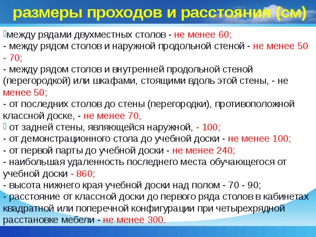 размеры проходов и расстояния (см) между рядами двухместных столов - не менее 60;  - между рядом столов и наружной продольной стеной - не менее 50 - 70;  - между рядом столов и внутренней продольной стеной (перегородкой) или шкафами, стоящими вдоль этой стены, - не менее 50;  - от последних столов до стены (перегородки), противоположной классной доске, - не менее 70,  от задней стены, являющейся наружной, - 100;  - от демонстрационного стола до учебной доски - не менее 100;  - от первой парты до учебной доски - не менее 240;  - наибольшая удаленность последнего места обучающегося от учебной доски - 860;  - высота нижнего края учебной доски над полом - 70 - 90;  - расстояние от классной доски до первого ряда столов в кабинетах квадратной или поперечной конфигурации при четырехрядной расстановке мебели - не менее 300.   