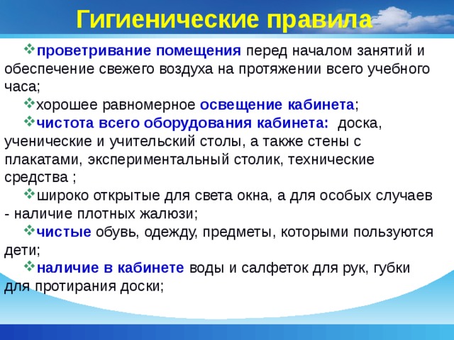 Гигиенические правила проветривание помещения перед началом занятий и обеспечение свежего воздуха на протяжении всего учебного часа; хорошее равномерное освещение кабинета ; чистота всего оборудования кабинета: доска, ученические и учительский столы, а также стены с плакатами, экспериментальный столик, технические средства ; широко открытые для света окна, а для особых случаев - наличие плотных жалюзи; чистые обувь, одежду, предметы, которыми пользуются дети; наличие в кабинете воды и салфеток для рук, губки для протирания доски; 