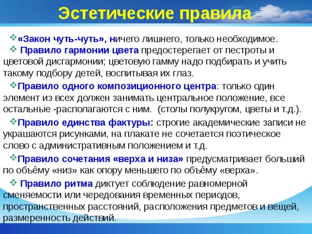 Эстетические правила «Закон чуть-чуть», н ичего лишнего, только необходимое.  Правило гармонии цвета предостерегает от пестроты и цветовой дисгармонии; цветовую гамму надо подбирать и учить такому подбору детей, воспитывая их глаз. Правило одного композиционного центра : только один элемент из всех должен занимать центральное положение, все остальные -располагаются с ним. (столы полукругом, цветы и т.д.). Правило единства фактуры: строгие академические записи не украшаются рисунками, на плакате не сочетается поэтическое слово с административным положением и т.д. Правило сочетания «верха и низа» предусматривает больший по объёму «низ» как опору меньшего по объёму «верха».  Правило ритма  диктует соблюдение равномерной сменяемости или чередования временных периодов, пространственных расстояний, расположения предметов и вещей, размеренность действий. 