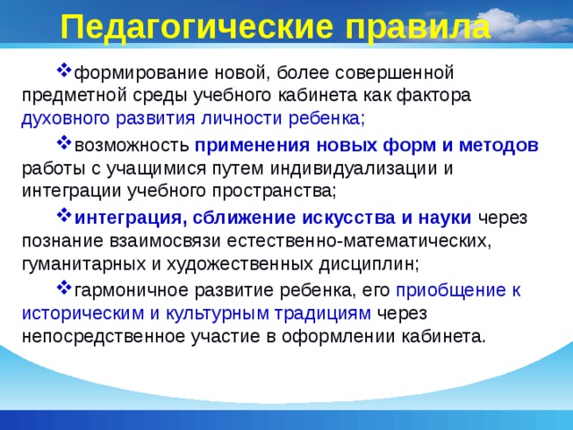 Педагогические правила формирование новой, более совершенной предметной среды учебного кабинета как фактора духовного развития личности ребенка; возможность применения новых форм и методов работы с учащимися путем индивидуализации и интеграции учебного пространства;  интеграция, сближение искусства и науки через познание взаимосвязи естественно-математических, гуманитарных и художественных дисциплин; гармоничное развитие ребенка, его приобщение к историческим и культурным традициям через непосредственное участие в оформлении кабинета. 