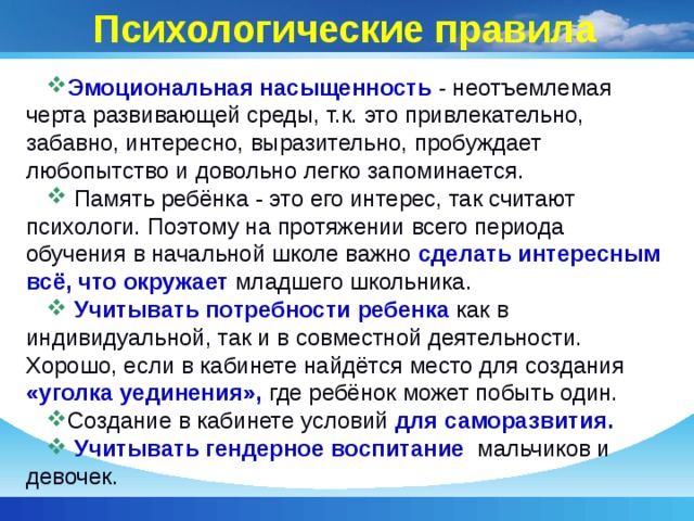 Психологические правила Эмоциональная насыщенность - неотъемлемая черта развивающей среды, т.к. это привлекательно, забавно, интересно, выразительно, пробуждает любопытство и довольно легко запоминается.  Память ребёнка - это его интерес, так считают психологи. Поэтому на протяжении всего периода обучения в начальной школе важно сделать интересным всё, что окружает младшего школьника.  Учитывать потребности ребенка как в индивидуальной, так и в совместной деятельности. Хорошо, если в кабинете найдётся место для создания «уголка уединения», где ребёнок может побыть один. Создание в кабинете условий для саморазвития.  Учитывать гендерное воспитание мальчиков и девочек. 