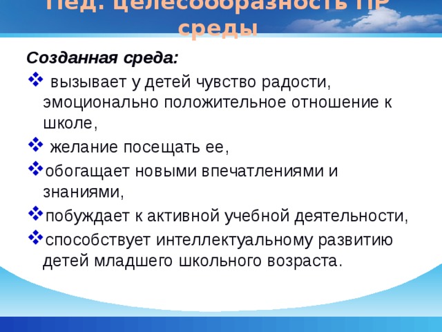Пед. целесообразность ПР среды Созданная среда:  вызывает у детей чувство радости, эмоционально положительное отношение к школе,  желание посещать ее, обогащает новыми впечатлениями и знаниями, побуждает к активной учебной деятельности, способствует интеллектуальному развитию детей младшего школьного возраста. 