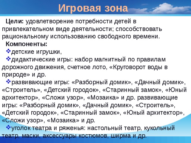 Игровая зона Цели: удовлетворение потребности детей в привлекательном виде деятельности; способствовать рациональному использованию свободного времени. Компоненты: детские игрушки, дидактические игры: набор магнитный по правилам дорожного движения, счетное лото, «Круговорот воды в природе» и др. развивающие игры: «Разборный домик», «Дачный домик», «Строитель», «Детский городок», «Старинный замок», «Юный архитектор», «Сложи узор», «Мозаика» и др. развивающие игры: «Разборный домик», «Дачный домик», «Строитель», «Детский городок», «Старинный замок», «Юный архитектор», «Сложи узор», «Мозаика» и др. уголок театра и ряженья: настольный театр, кукольный театр, маски, аксессуары костюмов, ширма и др. 