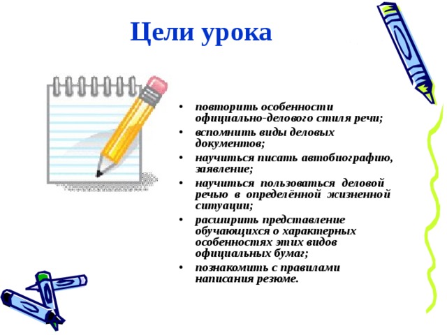 Цели урока повторить особенности официально-делового стиля речи; вспомнить виды деловых документов; научиться писать автобиографию, заявление; научиться пользоваться деловой речью в определённой жизненной ситуации; расширить представление обучающихся о характерных особенностях этих видов официальных бумаг; познакомить с правилами написания резюме. 