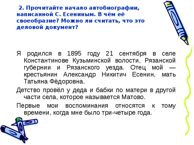  2. Прочитайте начало автобиографии,  написанной С. Есениным. В чём её своеобразие? Можно ли считать, что это деловой документ?   Я родился в 1895 году 21 сентября в селе Константинове Кузьминской волости, Рязанской губернии и Рязанского уезда. Отец мой — крестьянин Александр Никитич Есенин, мать Татьяна Фёдоровна. Детство провёл у деда и бабки по матери в другой части села, которое называется Матово. Первые мои воспоминания относятся к тому времени, когда мне было три-четыре года. 