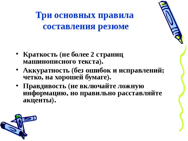 Три основных правила  составления резюме Краткость (не более 2 страниц машинописного текста). Аккуратность (без ошибок и исправлений; четко, на хорошей бумаге). Правдивость (не включайте ложную информацию, но правильно расставляйте акценты). 
