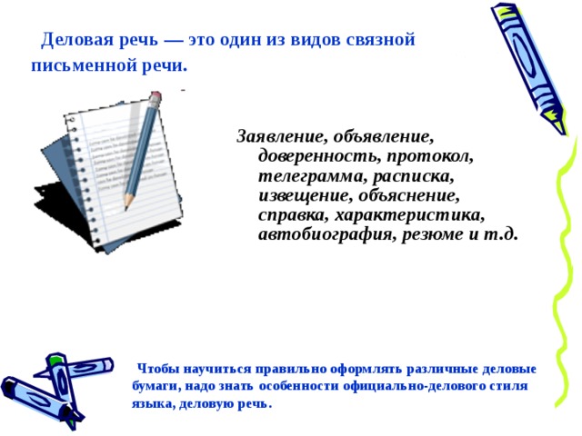  Деловая речь — это один из видов связной письменной речи. Заявление, объявление, доверенность, протокол, телеграмма, расписка, извещение, объяснение, справка, характеристика, автобиография, резюме и т.д.  Чтобы научиться правильно оформлять различные деловые бумаги, надо знать особенности официально-делового стиля языка, деловую речь. 