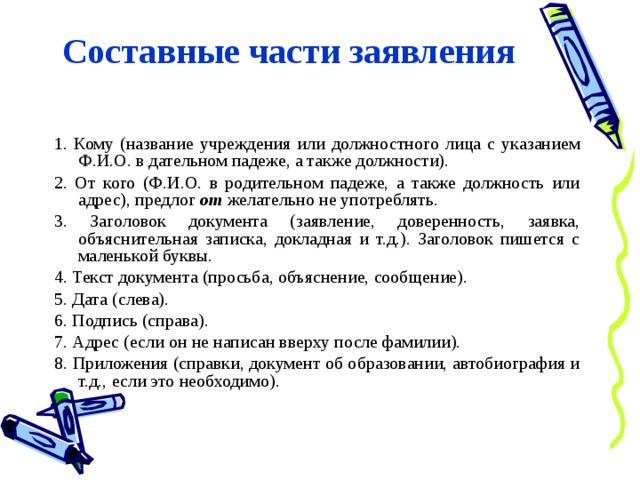Составные части заявления 1. Кому (название учреждения или должностного лица с указанием Ф.И.О. в дательном падеже, а также должности). 2. От кого (Ф.И.О. в родительном падеже, а также должность или адрес), предлог от желательно не употреблять. 3. Заголовок документа (заявление, доверенность, заявка, объяснительная записка, докладная и т.д.). Заголовок пишется с маленькой буквы. 4. Текст документа (просьба, объяснение, сообщение). 5. Дата (слева). 6. Подпись (справа). 7. Адрес (если он не написан вверху после фамилии). 8. Приложения (справки, документ об образовании, автобиография и т.д., если это необходимо). 