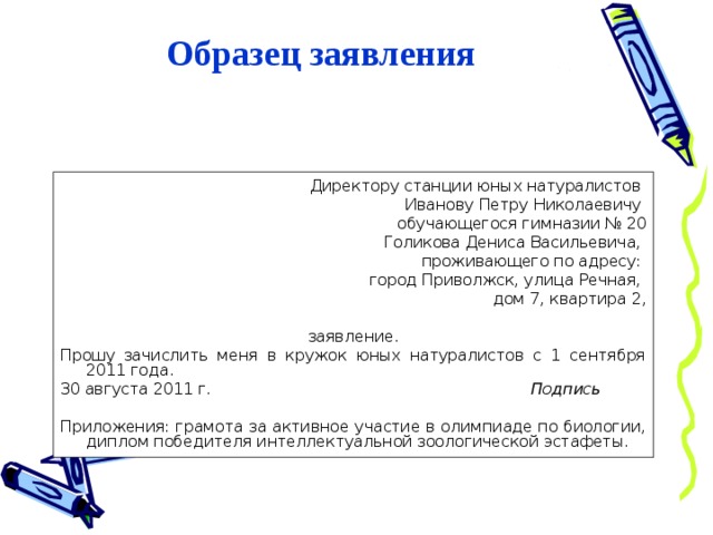 Образец заявления Директору станции юных натуралистов Иванову Петру Николаевичу обучающегося гимназии № 20 Голикова Дениса Васильевича, проживающего по адресу: город Приволжск, улица Речная, дом 7, квартира 2, заявление. Прошу зачислить меня в кружок юных натуралистов с 1 сентября 2011 года. 30 августа 2011 г. Подпись Приложения: грамота за активное участие в олимпиаде по биологии, диплом победителя интеллектуальной зоологической эстафеты. 