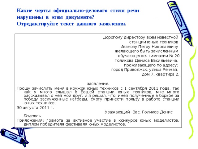 Какие черты официально-делового стиля речи нарушены в этом документе?  Отредактируйте текст данного заявления. Дорогому директору всем известной станции юных техников Иванову Петру Николаевичу желающего быть зачисленным обучающегося гимназии № 20 Голикова Дениса Васильевича, проживающего по адресу: город Приволжск, улица Речная, дом 7, квартира 2, заявление. Прошу зачислить меня в кружок юных техников с 1 сентября 2011 года, так как я много слышал о Вашей станции юных техников, мне много рассказывал о ней мой друг, и я решил, что, имея полученные в борьбе за победу заслуженные награды, смогу принести пользу в работе станции юных техников. 30 августа 2011 г.  Уважающий Вас, Голиков Денис Подпись Приложения: грамота за активное участие в конкурсе юных моделистов, диплом победителя фестиваля юных моделистов. 