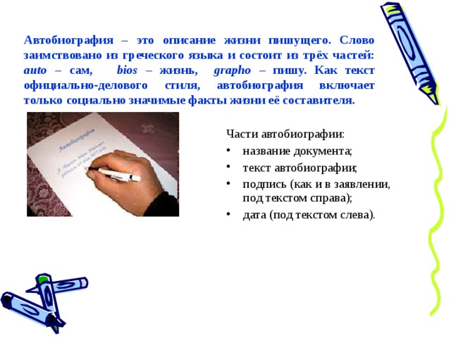 Автобиография – это описание жизни пишущего. Слово заимствовано из греческого языка и состоит из трёх частей: auto – сам, bios – жизнь, grapho  – пишу. Как текст официально-делового стиля, автобиография включает только социально значимые факты жизни её составителя. Части автобиографии: название документа; текст автобиографии; подпись (как и в заявлении, под текстом справа); дата (под текстом слева). 