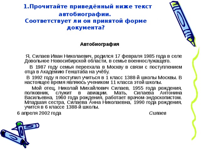  1.Прочитайте приведённый ниже текст автобиографии.  Соответствует ли он принятой форме документа?   Автобиография  Я, Силаев Иван Николаевич, родился 17 февраля 1985 года в селе Довольное Новосибирской области, в семье военнослужащего.  В 1987 году семья переехала в Москву в связи с поступлением отца в Академию Генштаба на учёбу.  В 1992 году я поступил учиться в 1 класс 1388-й школы Москвы. В настоящее время являюсь учеником 11 класса этой школы.  Мой отец, Николай Михайлович Силаев, 1955 года рождения, полковник, служит в авиации. Мать, Силаева Антонина Васильевна, 1960 года рождения, работает врачом-эндоскопистом. Младшая сестра, Силаева Анна Николаевна, 1990 года рождения, учится в 6 классе 1388-й школы. 6 апреля 2002 года Силаев 