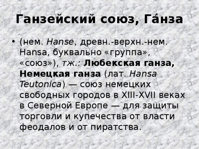 Ганзейский союз, Га́нза (нем.  Hanse , древн.-верхн.-нем. Hansa, буквально «группа», «союз»), тж.:  Любекская ганза, Немецкая ганза (лат.  Hansa Teutonica ) — союз немецких свободных городов в XIII-XVII веках в Северной Европе — для защиты торговли и купечества от власти феодалов и от пиратства. 