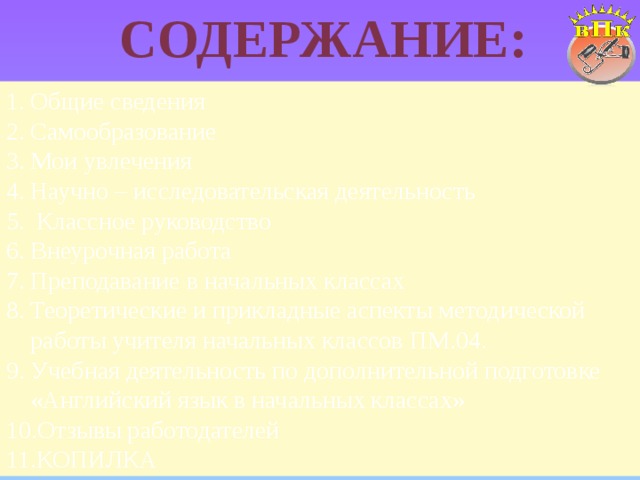 Содержание: Общие сведения Самообразование Мои увлечения Научно – исследовательская деятельность  Классное руководство Внеурочная работа Преподавание в начальных классах Теоретические и прикладные аспекты методической работы учителя начальных классов ПМ.04. Учебная деятельность по дополнительной подготовке «Английский язык в начальных классах» Отзывы работодателей КОПИЛКА 