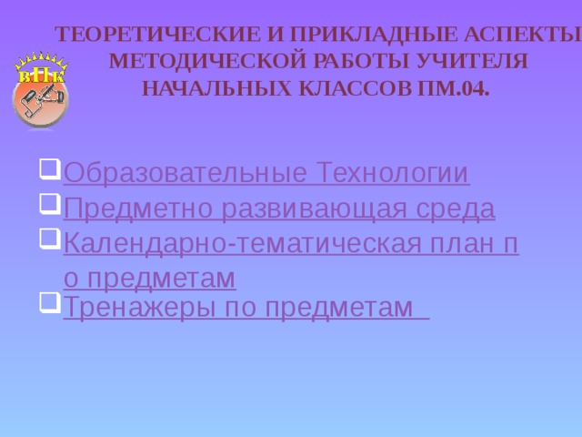 Теоретические и прикладные аспекты методической работы учителя начальных классов ПМ.04. Образовательные Технологии Предметно развивающая среда Календарно-тематическая план по предметам Тренажеры по предметам 