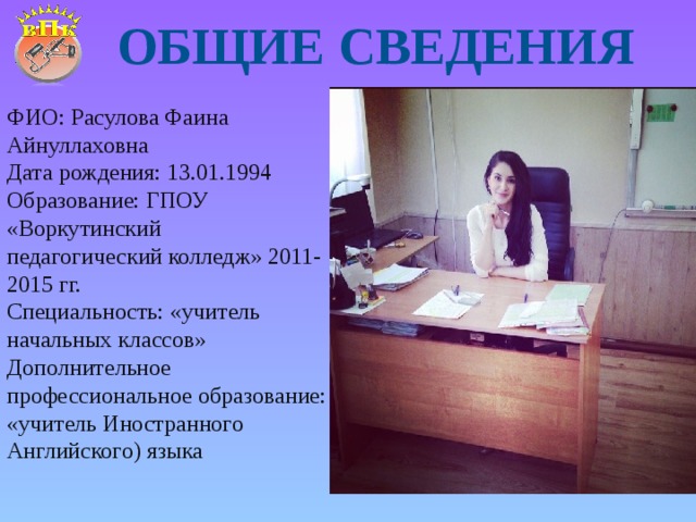 Общие сведения ФИО: Расулова Фаина Айнуллаховна Дата рождения: 13.01.1994 Образование: ГПОУ «Воркутинский педагогический колледж» 2011-2015 гг. Специальность: «учитель начальных классов» Дополнительное профессиональное образование: «учитель Иностранного Английского) языка 
