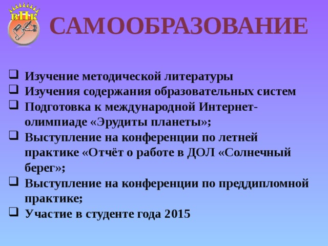 Самообразование Изучение методической литературы Изучения содержания образовательных систем Подготовка к международной Интернет-олимпиаде «Эрудиты планеты»; Выступление на конференции по летней практике «Отчёт о работе в ДОЛ «Солнечный берег»; Выступление на конференции по преддипломной практике; Участие в студенте года 2015 
