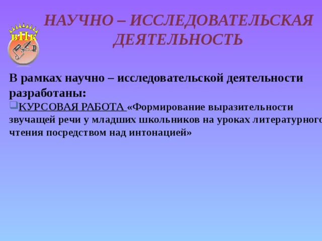 Научно – исследовательская деятельность В рамках научно – исследовательской деятельности разработаны: КУРСОВАЯ РАБОТА «Формирование выразительности звучащей речи у младших школьников на уроках литературного чтения посредством над интонацией»   