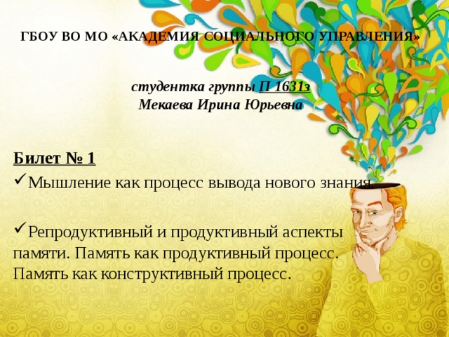 ГБОУ ВО МО «АКАДЕМИЯ СОЦИАЛЬНОГО УПРАВЛЕНИЯ»   студентка группы П 1631з  Мекаева Ирина Юрьевна Билет № 1 Мышление как процесс вывода нового знания. Репродуктивный и продуктивный аспекты памяти. Память как продуктивный процесс. Память как конструктивный процесс. 