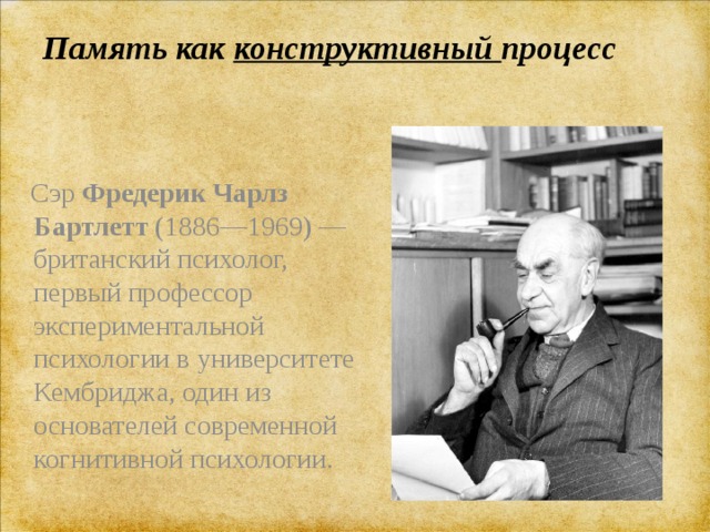 Память как конструктивный процесс    Сэр  Фредерик Чарлз Бартлетт  (1886—1969) —британский психолог, первый профессор экспериментальной психологии в университете Кембриджа, один из основателей современной когнитивной психологии. 