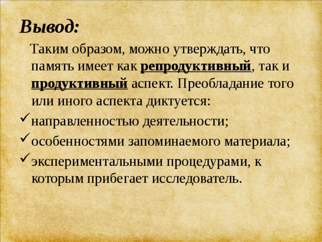 Вывод:  Таким образом, можно утверждать, что память имеет как репродуктивный , так и продуктивный аспект. Преобладание того или иного аспекта диктуется: направленностью деятельности; особенностями запоминаемого материала; экспериментальными процедурами, к которым прибегает исследователь. 