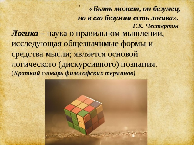 , «Быть может, он безумец,  но в его безумии есть логика».  Г.К. Честертон Логика  – наука о правильном мышлении, исследующая общезначимые формы и средства мысли; является основой логического (дискурсивного) познания.  ( Краткий словарь философских терминов)   