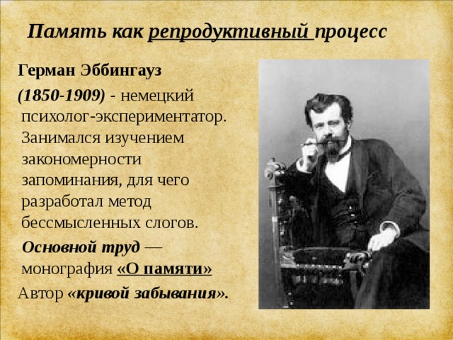 Память как репродуктивный процесс    Герман Эббингауз    (1850-1909) -  немецкий психолог-экспериментатор. Занимался изучением закономерности запоминания, для чего разработал метод бессмысленных слогов.  Основной труд  —монография  «О памяти»  Автор «кривой забывания». 
