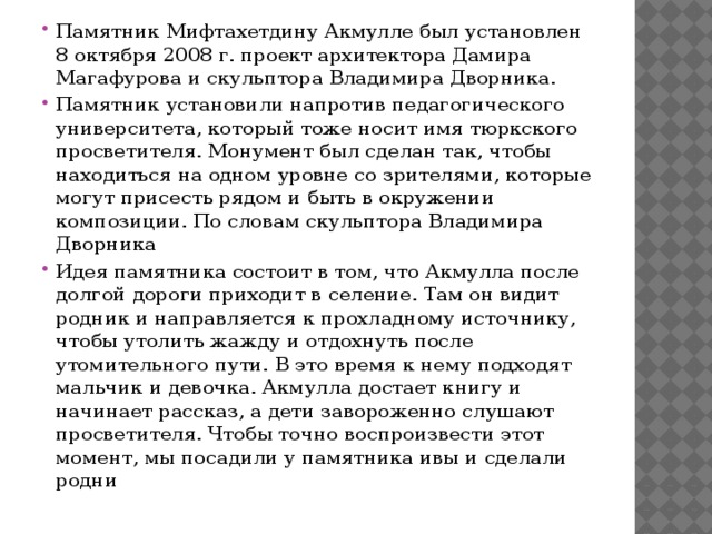 Памятник Мифтахетдину Акмулле был установлен 8 октября 2008 г. проект архитектора Дамира Магафурова и скульптора Владимира Дворника. Памятник установили напротив педагогического университета, который тоже носит имя тюркского просветителя. Монумент был сделан так, чтобы находиться на одном уровне со зрителями, которые могут присесть рядом и быть в окружении композиции. По словам скульптора Владимира Дворника Идея памятника состоит в том, что Акмулла после долгой дороги приходит в селение. Там он видит родник и направляется к прохладному источнику, чтобы утолить жажду и отдохнуть после утомительного пути. В это время к нему подходят мальчик и девочка. Акмулла достает книгу и начинает рассказ, а дети завороженно слушают просветителя. Чтобы точно воспроизвести этот момент, мы посадили у памятника ивы и сделали родни 