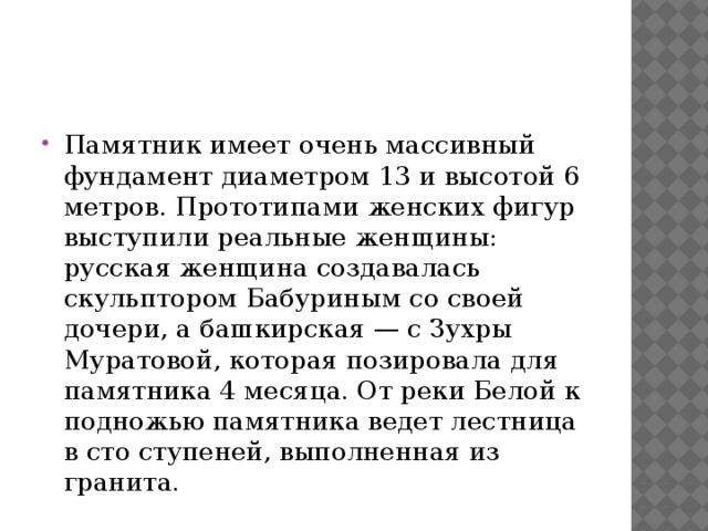Памятник имеет очень массивный фундамент диаметром 13 и высотой 6 метров. Прототипами женских фигур выступили реальные женщины: русская женщина создавалась скульптором Бабуриным со своей дочери, а башкирская — с Зухры Муратовой, которая позировала для памятника 4 месяца. От реки Белой к подножью памятника ведет лестница в сто ступеней, выполненная из гранита. 