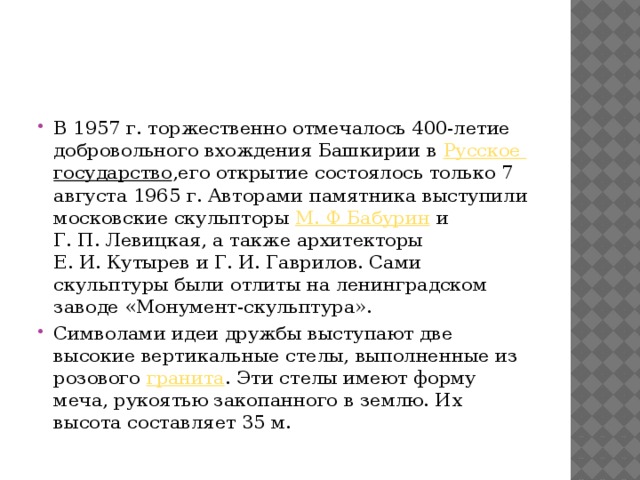 В 1957 г. торжественно отмечалось 400-летие добровольного вхождения Башкирии в  Русское государство ,его открытие состоялось только 7 августа 1965 г. Авторами памятника выступили московские скульпторы  М. Ф Бабурин  и Г. П. Левицкая, а также архитекторы Е. И. Кутырев и Г. И. Гаврилов. Сами скульптуры были отлиты на ленинградском заводе «Монумент-скульптура». Символами идеи дружбы выступают две высокие вертикальные стелы, выполненные из розового  гранита . Эти стелы имеют форму меча, рукоятью закопанного в землю. Их высота составляет 35 м. 