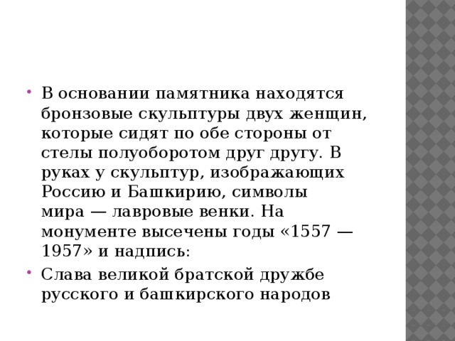 В основании памятника находятся бронзовые скульптуры двух женщин, которые сидят по обе стороны от стелы полуоборотом друг другу. В руках у скульптур, изображающих Россию и Башкирию, символы мира — лавровые венки. На монументе высечены годы «1557 — 1957» и надпись: Слава великой братской дружбе русского и башкирского народов 