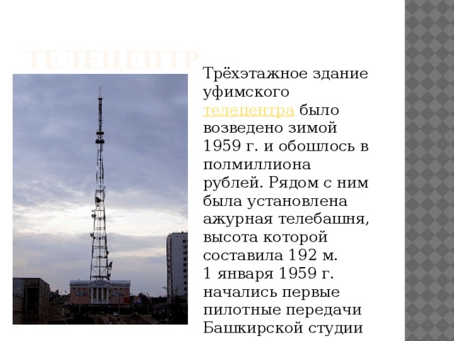 телецентр Трёхэтажное здание уфимского  телецентра  было возведено зимой 1959 г. и обошлось в полмиллиона рублей. Рядом с ним была установлена ажурная телебашня, высота которой составила 192 м. 1 января 1959 г. начались первые пилотные передачи Башкирской студии телевидения. 
