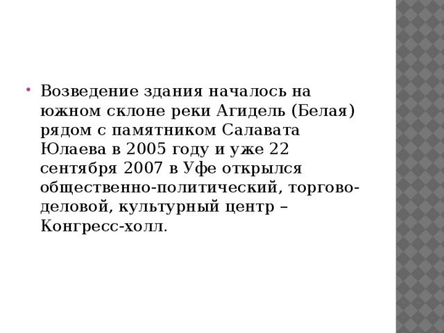 Возведение здания началось на южном склоне реки Агидель (Белая) рядом с памятником Салавата Юлаева в 2005 году и уже 22 сентября 2007 в Уфе открылся общественно-политический, торгово-деловой, культурный центр – Конгресс-холл. 