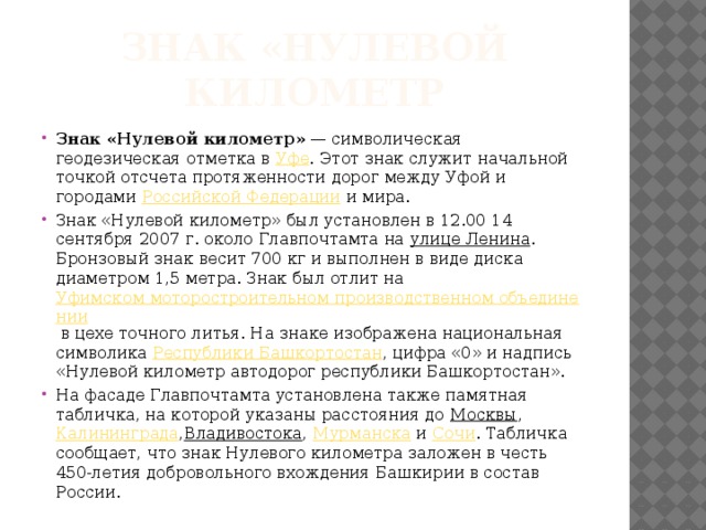 Знак «Нулевой километр Знак «Нулевой километр»  — символическая геодезическая отметка в  Уфе . Этот знак служит начальной точкой отсчета протяженности дорог между Уфой и городами  Российской Федерации  и мира. Знак «Нулевой километр» был установлен в 12.00 14 сентября 2007 г. около Главпочтамта на  улице Ленина . Бронзовый знак весит 700 кг и выполнен в виде диска диаметром 1,5 метра. Знак был отлит на  Уфимском моторостроительном производственном объединении  в цехе точного литья. На знаке изображена национальная символика  Республики Башкортостан , цифра «0» и надпись «Нулевой километр автодорог республики Башкортостан». На фасаде Главпочтамта установлена также памятная табличка, на которой указаны расстояния до  Москвы ,  Калининграда , Владивостока ,  Мурманска  и  Сочи . Табличка сообщает, что знак Нулевого километра заложен в честь 450-летия добровольного вхождения Башкирии в состав России. 