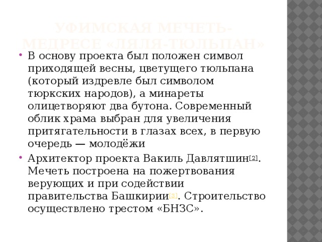 Уфимская мечеть-медресе «Ляля-Тюльпан» В основу проекта был положен символ приходящей весны, цветущего тюльпана (который издревле был символом тюркских народов), а минареты олицетворяют два бутона. Современный облик храма выбран для увеличения притягательности в глазах всех, в первую очередь — молодёжи Архитектор проекта Вакиль Давлятшин [2] . Мечеть построена на пожертвования верующих и при содействии правительства Башкирии [3] . Строительство осуществлено трестом «БНЗС». 
